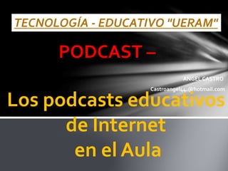 TECNOLOGÍA - EDUCATIVO "UERAM"
PODCAST –
ANGEL CASTRO
Castroangel44.@hotmail.com
Los podcasts educativos
de Internet
en el Aula
 