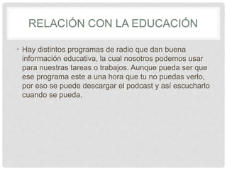 RELACIÓN CON LA EDUCACIÓN
• Hay distintos programas de radio que dan buena
información educativa, la cual nosotros podemos usar
para nuestras tareas o trabajos. Aunque pueda ser que
ese programa este a una hora que tu no puedas verlo,
por eso se puede descargar el podcast y así escucharlo
cuando se pueda.
 