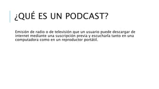 ¿QUÉ ES UN PODCAST?
Emisión de radio o de televisión que un usuario puede descargar de
internet mediante una suscripción previa y escucharla tanto en una
computadora como en un reproductor portátil.
 
