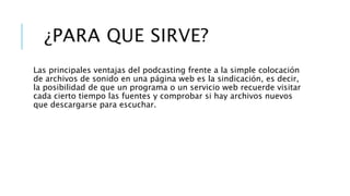 ¿PARA QUE SIRVE?
Las principales ventajas del podcasting frente a la simple colocación
de archivos de sonido en una página web es la sindicación, es decir,
la posibilidad de que un programa o un servicio web recuerde visitar
cada cierto tiempo las fuentes y comprobar si hay archivos nuevos
que descargarse para escuchar.
 