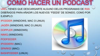 COMO HACER UN PODCAST
UNO. TIENES QUE DESCARGARTE ALGUNO DELOS PROGRAMAS DE RSS
DISEÑADOS PARA AÑADIR LOS NUEVOS “FEEDS” DE SONIDO, COMO POR
EJEMPLO:
IPODDER (WINDOWS, MAC O LINUX)
JAGËR (WINDOWS, MAC O LINUX)
DOPPLER (WINDOWS)
NIMIQ (WINDOWS)
PODFEEDER
IPODDERX (MAC)
SPARKS! (MAC)
BASHPODDER (LINUX)
 