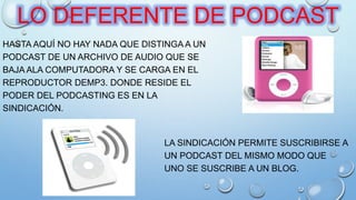 HASTA AQUÍ NO HAY NADA QUE DISTINGA A UN
PODCAST DE UN ARCHIVO DE AUDIO QUE SE
BAJA ALA COMPUTADORA Y SE CARGA EN EL
REPRODUCTOR DEMP3. DONDE RESIDE EL
PODER DEL PODCASTING ES EN LA
SINDICACIÓN.
LA SINDICACIÓN PERMITE SUSCRIBIRSE A
UN PODCAST DEL MISMO MODO QUE
UNO SE SUSCRIBE A UN BLOG.
LO DEFERENTE DE PODCAST
 
