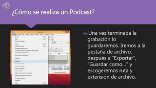 ¿Cómo se realiza un Podcast? 
Una vez terminada la 
grabación lo 
guardaremos. Iremos a la 
pestaña de archivo, 
después a “Exportar”, 
“Guardar como…” y 
escogeremos ruta y 
extensión de archivo. 
 