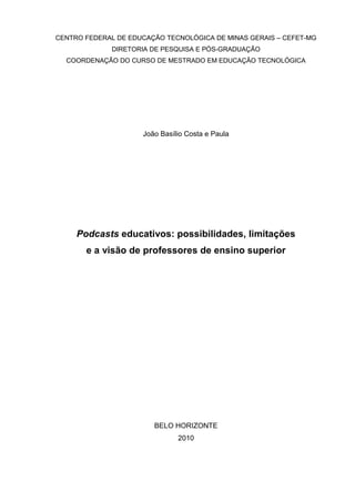 CENTRO FEDERAL DE EDUCAÇÃO TECNOLÓGICA DE MINAS GERAIS – CEFET-MG
DIRETORIA DE PESQUISA E PÓS-GRADUAÇÃO
COORDENAÇÃO DO CURSO DE MESTRADO EM EDUCAÇÃO TECNOLÓGICA
João Basílio Costa e Paula
Podcasts educativos: possibilidades, limitações
e a visão de professores de ensino superior
BELO HORIZONTE
2010
 