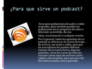 ¿Para que sirve un podcast?
Sirve para grabaciones de audio o vídeo
originales, pero también pueden ser
grabaciones de un programa de radio o
televisión ya emitido, de una
clase, una actuación o cualquier evento.
Por lo general, todos los episodios de un
podcast se ofrecen en el mismo formato
de archivo, sea audio o vídeo, para que
los suscriptores los puedan disfrutar
siempre de la misma forma. Algunos
podcasts, como los cursos de idiomas,
incluyen varios tipos de archivos como
vídeos y documentos, para que sea más
fácil tanto enseñar como aprender.
 