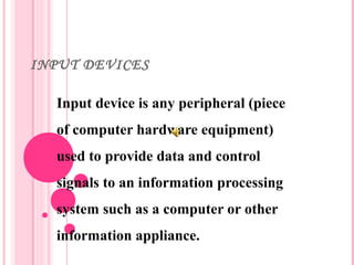 INPUT DEVICES
Input device is any peripheral (piece
of computer hardware equipment)
used to provide data and control
signals to an information processing
system such as a computer or other
information appliance.
 