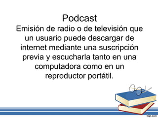 Podcast
Emisión de radio o de televisión que
un usuario puede descargar de
internet mediante una suscripción
previa y escucharla tanto en una
computadora como en un
reproductor portátil.
 
