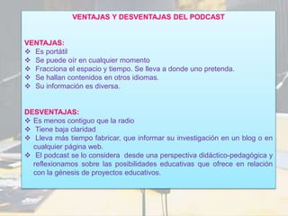 VENTAJAS Y DESVENTAJAS DEL PODCAST
VENTAJAS:
 Es portátil
 Se puede oír en cualquier momento
 Fracciona el espacio y tiempo. Se lleva a donde uno pretenda.
 Se hallan contenidos en otros idiomas.
 Su información es diversa.
DESVENTAJAS:
 Es menos contiguo que la radio
 Tiene baja claridad
 Lleva más tiempo fabricar, que informar su investigación en un blog o en
cualquier página web.
 El podcast se lo considera desde una perspectiva didáctico-pedagógica y
reflexionamos sobre las posibilidades educativas que ofrece en relación
con la génesis de proyectos educativos.
 