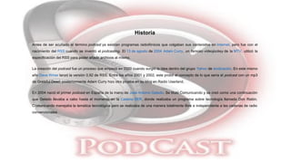 Historia
Antes de ser acuñado el término podcast ya existían programas radiofónicos que colgaban sus contenidos en Internet, pero fue con el
nacimiento del RSS cuando se inventó el podcasting. El 13 de agosto de 2004 Adam Curry, un famoso videojockey de la MTV, utilizó la
especificación del RSS para poder añadir archivos al mismo.
La creación del podcast fue un proceso que empezó en 2000 cuando surgió la idea dentro del grupo Yahoo de sindicación. En este mismo
año Dave Winer lanzó la versión 0.92 de RSS. Entre los años 2001 y 2002, este probó el concepto de lo que sería el podcast con un mp3
de Grateful Dead; posteriormente Adam Curry hizo otra prueba en su blog en Radio Userland.
En 2004 nació el primer podcast en España de la mano de José Antonio Gelado. Se tituló Comunicando y se creó como una continuación
que Gelado llevaba a cabo hasta el momento en la Cadena SER, donde realizaba un programa sobre tecnología llamado Don Ratón.
Comunicando manejaba la temática tecnológica pero se realizaba de una manera totalmente libre e independiente a las cadenas de radio
convencionales
 