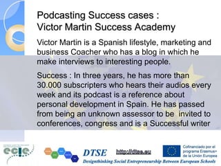 Podcasting Success cases :
Victor Martin Success Academy
Victor Martin is a Spanish lifestyle, marketing and
business Coacher who has a blog in which he
make interviews to interesting people.
Success : In three years, he has more than
30.000 subscripters who hears their audios every
week and its podcast is a reference about
personal development in Spain. He has passed
from being an unknown assessor to be invited to
conferences, congress and is a Successful writer
 