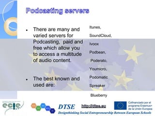  There are many and
varied servers for
Podcasting, paid and
free which allow you
to access a multitude
of audio content.
 The best known and
used are:
Itunes,
SoundCloud,
Ivoox
Podbean,
Poderato,
Youmicro,
Podomatic
Spreaker
Blueberry
 