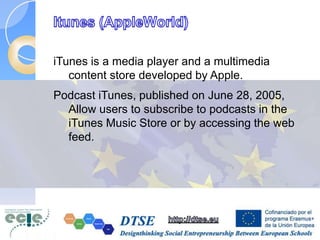 iTunes is a media player and a multimedia
content store developed by Apple.
Podcast iTunes, published on June 28, 2005,
Allow users to subscribe to podcasts in the
iTunes Music Store or by accessing the web
feed.
 