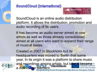 SoundCloud is an online audio distribution
platform. It allows the distribution, promotion and
audio recording of its users.
It has become an audio server aimed at new
artists as well as those already consolidated,
aimed at all users who want to expand their range
of musical tastes.
Created in 2007 in Stockholm but its
headquarters was moved to Berlin that same
year. In its origin it was a platform to share music
and recordings among artists, but later it became
a distribution element.
 