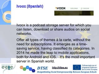Ivoox is a podcast storage server for which you
can listen, download or share audios on social
networks.
Offer all types of themes à la carte, without the
need for subscriptions. It emerges as a time-
saving service, having classified its categories. In
2014 he made the leap to mobile applications,
both for Android and iOS. It's the most important
server in Spanish world.
 