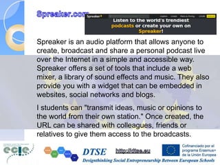 Spreaker is an audio platform that allows anyone to
create, broadcast and share a personal podcast live
over the Internet in a simple and accessible way.
Spreaker offers a set of tools that include a web
mixer, a library of sound effects and music. They also
provide you with a widget that can be embedded in
websites, social networks and blogs.
I students can "transmit ideas, music or opinions to
the world from their own station." Once created, the
URL can be shared with colleagues, friends or
relatives to give them access to the broadcasts.
 