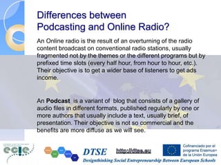 Differences between
Podcasting and Online Radio?
An Online radio is the result of an overturning of the radio
content broadcast on conventional radio stations, usually
fragmented not by the themes or the different programs but by
prefixed time slots (every half hour, from hour to hour, etc.).
Their objective is to get a wider base of listeners to get ads
income.
An Podcast is a variant of blog that consists of a gallery of
audio files in different formats, published regularly by one or
more authors that usually include a text, usually brief, of
presentation. Their objective is not so commercial and the
benefits are more diffuse as we will see.
 