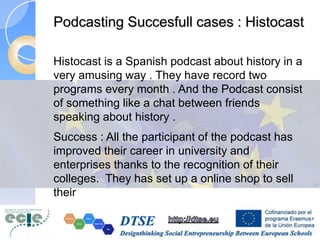 Podcasting Succesfull cases : Histocast
Histocast is a Spanish podcast about history in a
very amusing way . They have record two
programs every month . And the Podcast consist
of something like a chat between friends
speaking about history .
Success : All the participant of the podcast has
improved their career in university and
enterprises thanks to the recognition of their
colleges. They has set up a online shop to sell
their
 