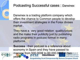 Podcasting Successful cases : Darwinex
Darwinex is a trading platform company which
offers the chance to Common people to develop
their investment strategies in the Forex divises
market .
They have a very good relation quality/prices
and the make their publicity just by publishing
radio programs in podcast format in many
platforms.
Success : their podcast is a reference about
economy in Spain and they have passed to
manage from 500.000€ to 60.000.000€ in two
years
 
