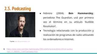 2.5. Podcasting
● Febrero (2004). Ben Hammersley,
periodista The Guardian, usó por primera
vez el término en su artículo ‘Audible
Revolution’.
● Tecnología relacionada con la producción y
realización de programas de radio utilizando
los ordenadores e Internet.
● https://www.ivoox.com/ben-hammersley-039-redefining-everything-039-en-audios-
mp3_rf_256595_1.html?autoplay=true
Fuente:www.allpaymentsilve.com
 