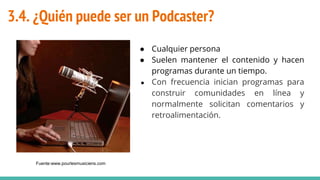 3.4. ¿Quién puede ser un Podcaster?
● Cualquier persona
● Suelen mantener el contenido y hacen
programas durante un tiempo.
● Con frecuencia inician programas para
construir comunidades en línea y
normalmente solicitan comentarios y
retroalimentación.
Fuente:www.pourlesmusiciens.com
 