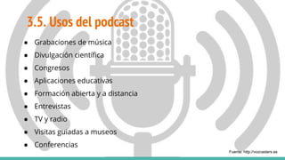 3.5. Usos del podcast
● Grabaciones de música
● Divulgación científica
● Congresos
● Aplicaciones educativas
● Formación abierta y a distancia
● Entrevistas
● TV y radio
● Visitas guiadas a museos
● Conferencias
Fuente: http://vozcasters.es
 