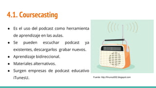 4.1. Coursecasting
● Es el uso del podcast como herramienta
de aprendizaje en las aulas.
● Se pueden escuchar podcast ya
existentes, descargarlos grabar nuevos.
● Aprendizaje bidireccional.
● Materiales alternativos.
● Surgen empresas de podcast educativo
iTunesU. Fuente: http://fmunoz002.blogspot.com
 