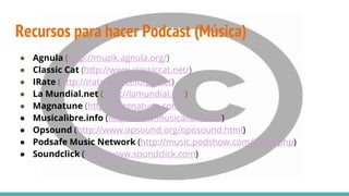 ● Agnula (http://muzik.agnula.org/)
● Classic Cat (http://www.classiccat.net/)
● IRate (http://irate.sourceforge.net)
● La Mundial.net (http://lamundial.net)
● Magnatune (http://magnatune.com
● Musicalibre.info (http://www.musicalibre.info)
● Opsound (http://www.opsound.org/oposound.html)
● Podsafe Music Network (http://music.podshow.com/index.php)
● Soundclick (http://www.soundclick.com)
Recursos para hacer Podcast (Música)
 