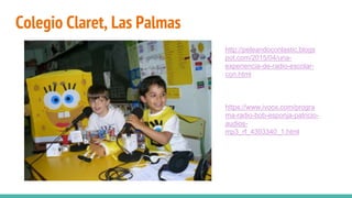 Colegio Claret, Las Palmas
http://peleandoconlastic.blogs
pot.com/2015/04/una-
experiencia-de-radio-escolar-
con.html
https://www.ivoox.com/progra
ma-radio-bob-esponja-patricio-
audios-
mp3_rf_4393340_1.html
 