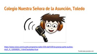 Colegio Nuestra Señora de la Asunción, Toledo
https://www.ivoox.com/cuarto-programa-radio-039-olaf-039-la-granja-parte-audios-
mp3_rf_12000824_1.html?autoplay=true
Fuente:www.youtube.com
 