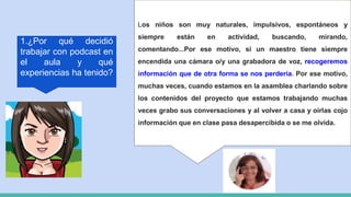 1.¿Por qué decidió
trabajar con podcast en
el aula y qué
experiencias ha tenido?
Los niños son muy naturales, impulsivos, espontáneos y
siempre están en actividad, buscando, mirando,
comentando...Por ese motivo, si un maestro tiene siempre
encendida una cámara o/y una grabadora de voz, recogeremos
información que de otra forma se nos perdería. Por ese motivo,
muchas veces, cuando estamos en la asamblea charlando sobre
los contenidos del proyecto que estamos trabajando muchas
veces grabo sus conversaciones y al volver a casa y oírlas cojo
información que en clase pasa desapercibida o se me olvida.
 