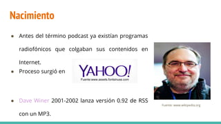 Nacimiento
● Antes del término podcast ya existían programas
radiofónicos que colgaban sus contenidos en
Internet.
● Proceso surgió en
● Dave Winer 2001-2002 lanza versión 0.92 de RSS
con un MP3.
Fuente:www.assets.fontsinuse.com
Fuente: www.wikipedia.org
 