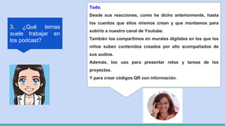 3. ¿Qué temas
suele trabajar en
los podcast?
Todo.
Desde sus reacciones, como he dicho anteriormente, hasta
los cuentos que ellos mismos crean y que montamos para
subirlo a nuestro canal de Youtube.
También los compartimos en murales digitales en los que los
niños suben contenidos creados por ello acompañados de
sus audios.
Además, los uso para presentar retos y tareas de los
proyectos.
Y para crear códigos QR con información.
 