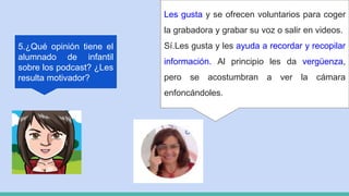 5.¿Qué opinión tiene el
alumnado de infantil
sobre los podcast? ¿Les
resulta motivador?
Les gusta y se ofrecen voluntarios para coger
la grabadora y grabar su voz o salir en videos.
Sí.Les gusta y les ayuda a recordar y recopilar
información. Al principio les da vergüenza,
pero se acostumbran a ver la cámara
enfoncándoles.
 