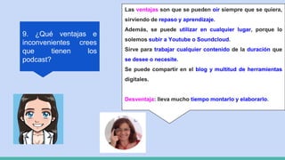 9. ¿Qué ventajas e
inconvenientes crees
que tienen los
podcast?
Las ventajas son que se pueden oír siempre que se quiera,
sirviendo de repaso y aprendizaje.
Además, se puede utilizar en cualquier lugar, porque lo
solemos subir a Youtube o Soundcloud.
Sirve para trabajar cualquier contenido de la duración que
se desee o necesite.
Se puede compartir en el blog y multitud de herramientas
digitales.
Desventaja: lleva mucho tiempo montarlo y elaborarlo.
 