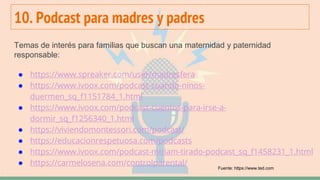 10. Podcast para madres y padres
Temas de interés para familias que buscan una maternidad y paternidad
responsable:
● https://www.spreaker.com/user/madresfera
● https://www.ivoox.com/podcast-cuando-ninos-
duermen_sq_f1151784_1.html
● https://www.ivoox.com/podcast-cuentos-para-irse-a-
dormir_sq_f1256340_1.html
● https://viviendomontessori.com/podcast/
● https://educacionrespetuosa.com/podcasts
● https://www.ivoox.com/podcast-miriam-tirado-podcast_sq_f1458231_1.html
● https://carmelosena.com/controlparental/
Fuente: https://www.ted.com
 