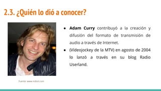2.3. ¿Quién lo dió a conocer?
● Adam Curry contribuyó a la creación y
difusión del formato de transmisión de
audio a través de Internet.
● (Vídeojockey de la MTV) en agosto de 2004
lo lanzó a través en su blog Radio
Userland.
Fuente: www.nobot.com
 