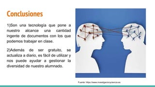 Conclusiones
1)Son una tecnología que pone a
nuestro alcance una cantidad
ingente de documentos con los que
podemos trabajar en clase.
2)Además de ser gratuito, se
actualiza a diario, es fácil de utilizar y
nos puede ayudar a gestionar la
diversidad de nuestro alumnado.
Fuente: https://www.investigacionyciencia.es
 