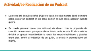Actividad/es-Realización de un Podcast
● Darse de alta en Ivoox como grupo de clase, de esta manera cada alumno/a
podrá colgar un podcast en un canal común al cual podrá acceder cuando
quiera.
● Se puede plantear como una actividad de clase, con la propuesta de
creación de un cuento para potenciar el hábito de la lectura. El alumnado se
dividirá en grupos repartiéndose la tarea, las responsabilidades y papeles
entre ellos, como la redacción de un guión, la lectura y pronunciación del
mismo.
 