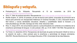 Bibliografía y webgrafía.
● Podcasting.(s.f.) En Wikipedia. Recuperado el 15 de noviembre de 2018 de
https://es.wikipedia.org/wiki/Podcasting /
● Soro, P. Taller de podcast educativo. Recuperado de: https://sites.google.com/site/tallerdepodcast/
● Revilla Guijarro, A. (2016). El podcast y el club de lectura para padres: propuestas de promoción de la
lectura para personas con discapacidad intelectual. En Ocampo González, A. (Ed.), Educación lectora,
fácil lectura y nuevas identidades educativas: Desafíos y posibilidades desde la Inclusión y la
Interculturalidad (pp.187-209). Santiago de Chile, Chile: Ediciones Celei.
● Ríos, H. (mayo 2017). De consumidores pasivos a prosumirtuadores de contenido en la didáctica de la
enseñanza aprendizaje de lenguas: no solo podcast. (56). pp. 31-44. ISSN 1135-7002. Recuperado de:
https://dialnet.unirioja.es/servlet/articulo?codigo=6122968
● Tur Ferrer; G. (diciembre 2013). Percepciones del alumnado de grado de Educación Infantil en torno a
la creación de audio y vídeo podcast para la enseñanza y aprendizaje de lenguas extranjeras.
EDUTEC: Revista Electrónica de Tecnología Educativa. Nº46. Universidad de las Islas Baleares.
 
