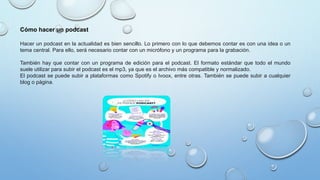 Hacer un podcast en la actualidad es bien sencillo. Lo primero con lo que debemos contar es con una idea o un
tema central. Para ello, será necesario contar con un micrófono y un programa para la grabación.
También hay que contar con un programa de edición para el podcast. El formato estándar que todo el mundo
suele utilizar para subir el podcast es el mp3, ya que es el archivo más compatible y normalizado.
El podcast se puede subir a plataformas como Spotify o Ivoox, entre otras. También se puede subir a cualquier
blog o página.
Cómo hacer un podcast
 