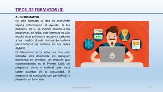 2.- INFORMATIVO
En este formato la idea es transmitir
alguna información al oyente. Si los
podcasts en sí, ya evocan mucho a los
programas de radio, este formato es aún
mucho más próximo y recuerda bastante
a los medios donde oíamos (o todavía
escuchamos) las noticias en las redes
AM/FM.
El diferencial entre ellos, es que este
formato está disponible en cualquier
momento en Internet. Un modelo que
recomendamos es el Primer Café, un
programa diario y matinal que trata
sobre asuntos de la actualidad. El
programa es conducido por periodistas y
presenta un tono leve.
TIPOS DE FORMATOS (II)
SJM Computación 4.0 15
 