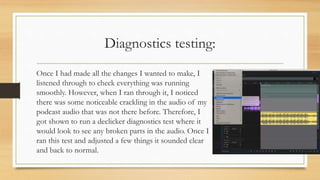Diagnostics testing:
Once I had made all the changes I wanted to make, I
listened through to check everything was running
smoothly. However, when I ran through it, I noticed
there was some noticeable crackling in the audio of my
podcast audio that was not there before. Therefore, I
got shown to run a declicker diagnostics test where it
would look to see any broken parts in the audio. Once I
ran this test and adjusted a few things it sounded clear
and back to normal.
 