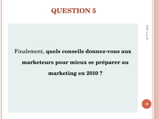 QUESTION 5 <ul><li>Finalement,  quels conseils donnez-vous aux marketeurs pour mieux se préparer au marketing en 2010 ? </...