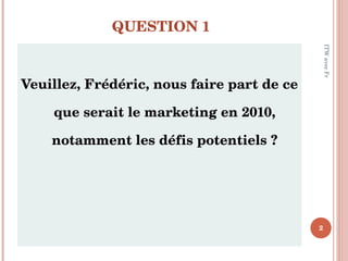 QUESTION 1 <ul><li>Veuillez, Frédéric, nous faire part de ce que serait le marketing en 2010, notamment les défis potentie...