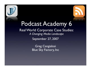 Podcast Academy 6
Real World Corporate Case Studies:
      A Changing Media Landscape
        September 27, 2007

         Greg Cangialosi
       Blue Sky Factory, Inc