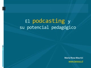 María Rosa Maurizi
www.lennus.cl
El podcasting y
su potencial pedagógico
 