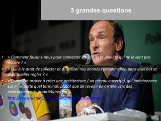 3 grandes questions
• « Comment faisons-nous pour connecter les 2/3 de la planète qui ne le sont pas
encore ? »
• « Qui a le droit de collecter et d’utiliser nos données personnelles, dans quel but et
avec quelles règles ? »
• « Comment arriver à créer une architecture / un réseau ouvert(e), qui fonctionnera
sur n’importe quel terminal, plutôt que de revenir en arrière vers des
environnements propriétaires ? »
• http://www.webat25.org/news/tbl-web25-welcome
11
 