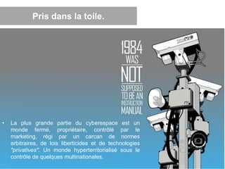 Pris dans la toile.
• La plus grande partie du cyberespace est un
monde fermé, propriétaire, contrôlé par le
marketing, régi par un carcan de normes
arbitraires, de lois liberticides et de technologies
"privatives". Un monde hyperterritorialisé sous le
contrôle de quelques multinationales.
12
 