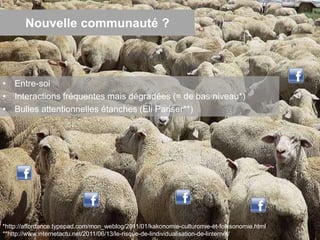 Nouvelle communauté ?
• Entre-soi
• Interactions fréquentes mais dégradées (= de bas niveau*)
• Bulles attentionnelles étanches (Eli Pariser**)
17*http://affordance.typepad.com/mon_weblog/2011/01/kakonomie-culturomie-et-folksonomie.html
**http://www.internetactu.net/2011/06/13/le-risque-de-lindividualisation-de-linternet/
 