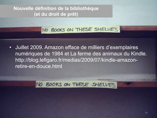Nouvelle définition de la bibliothèque
(et du droit de prêt)
• Juillet 2009. Amazon efface de milliers d’exemplaires
numériques de 1984 et La ferme des animaux du Kindle.
http://blog.lefigaro.fr/medias/2009/07/kindle-amazon-
retire-en-douce.html
18
 